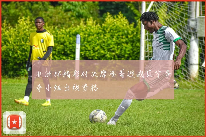 非洲杯精彩对决摩洛哥迎战贝宁争夺小组出线资格