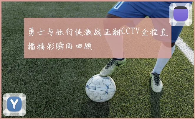 勇士与独行侠激战正酣CCTV全程直播精彩瞬间回顾