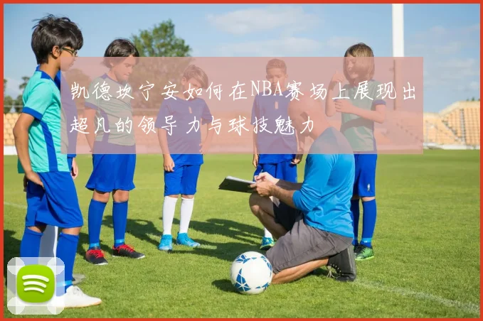 凯德坎宁安如何在NBA赛场上展现出超凡的领导力与球技魅力