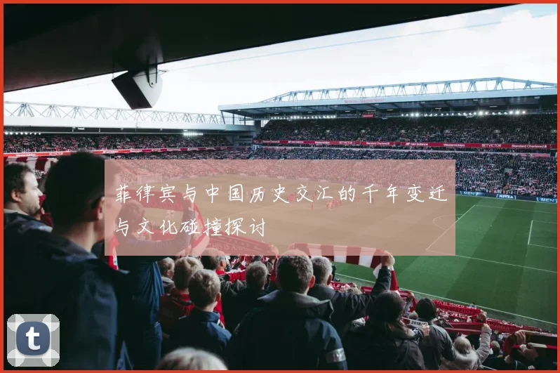 菲律宾与中国历史交汇的千年变迁与文化碰撞探讨