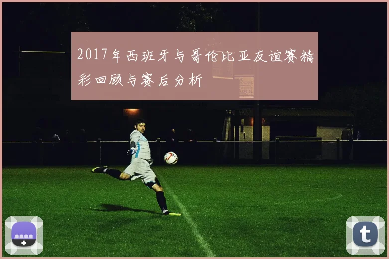 2017年西班牙与哥伦比亚友谊赛精彩回顾与赛后分析