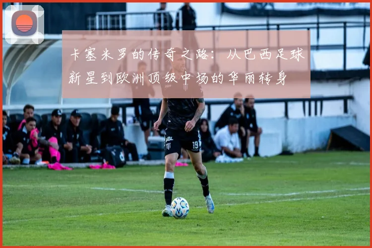 卡塞米罗的传奇之路：从巴西足球新星到欧洲顶级中场的华丽转身