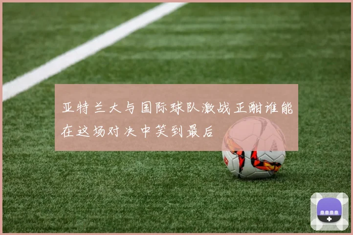 亚特兰大与国际球队激战正酣谁能在这场对决中笑到最后