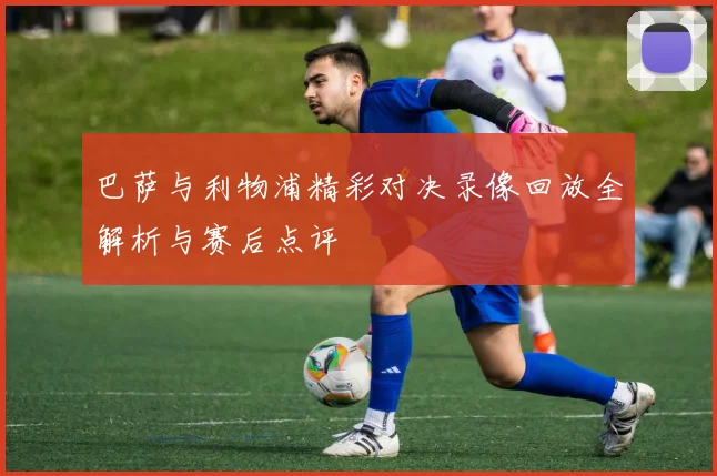 巴萨与利物浦精彩对决录像回放全解析与赛后点评