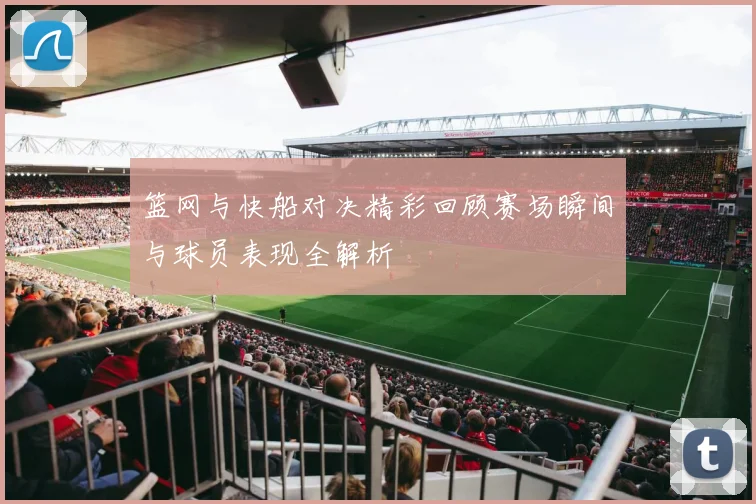 篮网与快船对决精彩回顾赛场瞬间与球员表现全解析