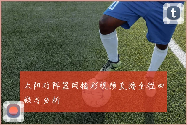 太阳对阵篮网精彩视频直播全程回顾与分析