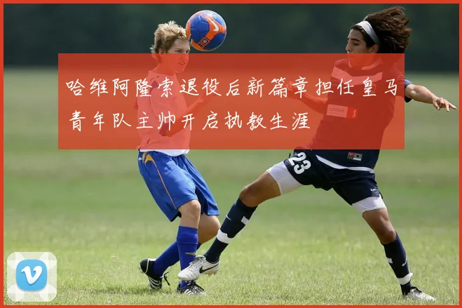 哈维阿隆索退役后新篇章担任皇马青年队主帅开启执教生涯