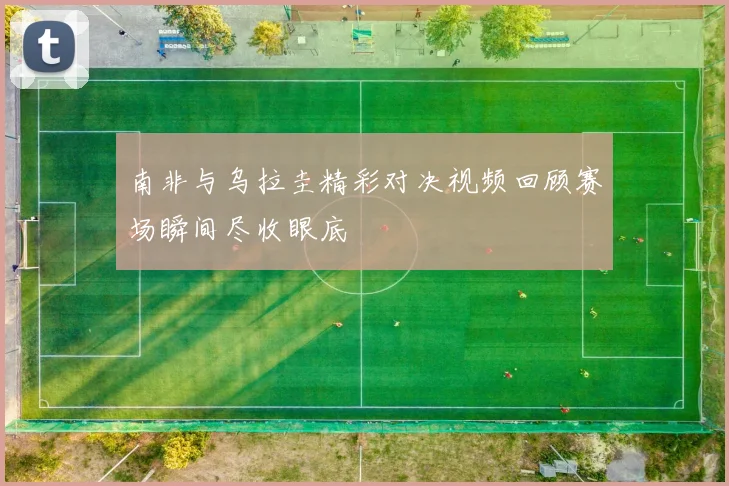 南非与乌拉圭精彩对决视频回顾赛场瞬间尽收眼底