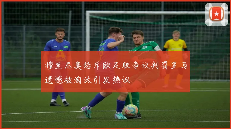 穆里尼奥怒斥欧足联争议判罚罗马遗憾被淘汰引发热议