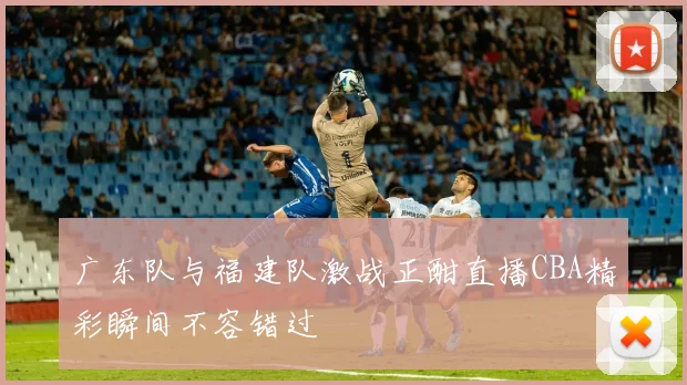广东队与福建队激战正酣直播CBA精彩瞬间不容错过