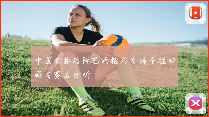 中国女排对阵巴西精彩直播全程回顾与赛后分析
