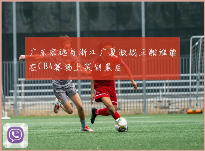 广东宏远与浙江广夏激战正酣谁能在CBA赛场上笑到最后