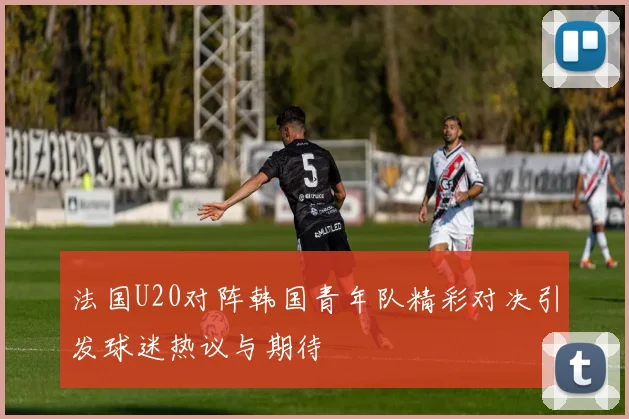 法国U20对阵韩国青年队精彩对决引发球迷热议与期待