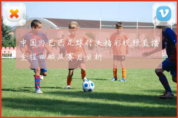 中国与巴西足球对决精彩视频直播全程回顾及赛后分析