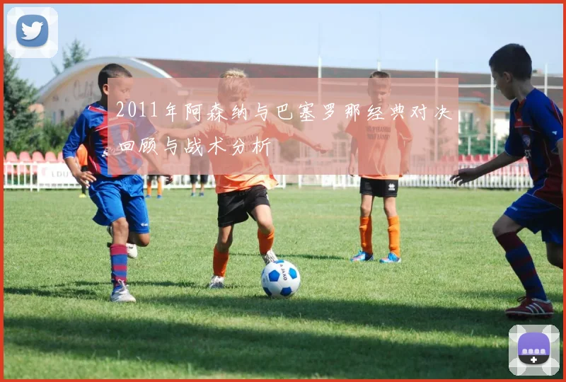 2011年阿森纳与巴塞罗那经典对决回顾与战术分析