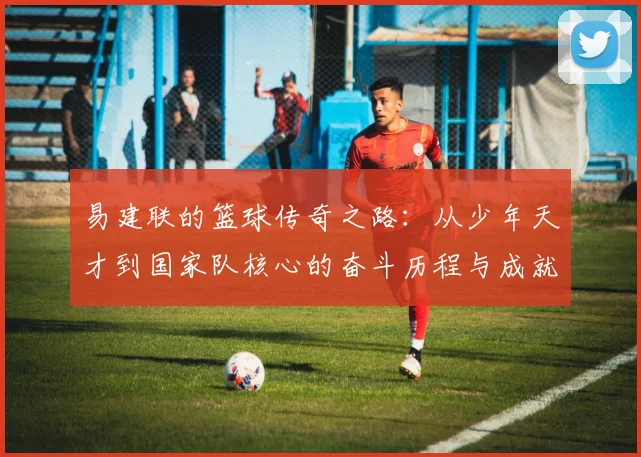 易建联的篮球传奇之路：从少年天才到国家队核心的奋斗历程与成就解析