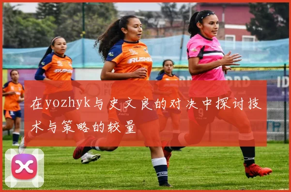 在yozhyk与史文良的对决中探讨技术与策略的较量